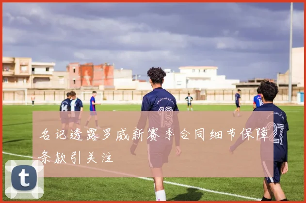 名记透露罗威新赛季合同细节保障条款引关注