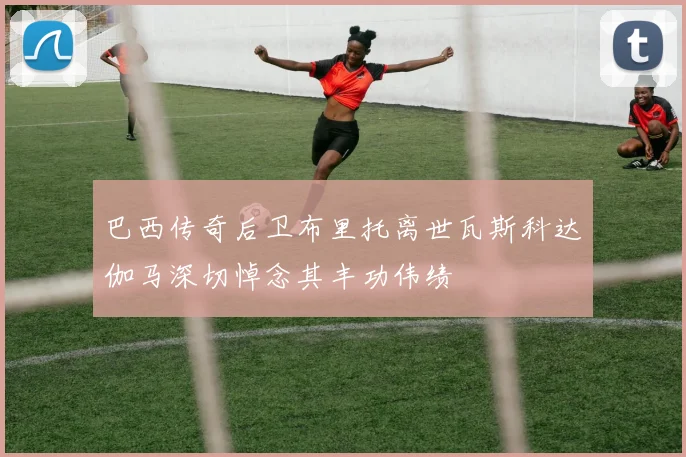 巴西传奇后卫布里托离世瓦斯科达伽马深切悼念其丰功伟绩